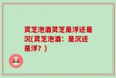 灵芝泡酒灵芝是浮还是沉(灵芝泡酒：是沉还是浮？)