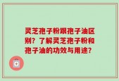 灵芝孢子粉跟孢子油区别？了解灵芝孢子粉和孢子油的功效与用途？