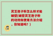 灵芝孢子粉怎么样才能破壁(破壁灵芝孢子粉的功效和使用方法介绍，你知道吗？)