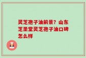 灵芝孢子油前景？山东芝圣堂灵芝孢子油口碑怎么样