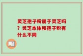 灵芝孢子粉属于灵芝吗？灵芝本体和孢子粉有什么不同