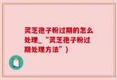 灵芝孢子粉过期的怎么处理_“灵芝孢子粉过期处理方法”)