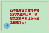 益华元破壁灵芝孢子粉(益华元重磅上市：破壁灵芝孢子粉让身体焕发健康活力)