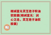精诚富元灵芝孢子粉油软胶囊(精诚富元：润心之选，灵芝孢子油软胶囊)