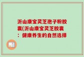 沂山康宝灵芝孢子粉胶囊(沂山康宝灵芝胶囊：健康养生的自然选择