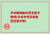 手术期间能吃灵芝孢子粉吗(手术中可否食用灵芝孢子粉)