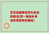 灵芝桂圆黄芪煲大骨汤的做法(煲一锅滋补骨汤享受营养的美味)