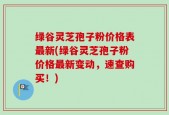绿谷灵芝孢子粉价格表最新(绿谷灵芝孢子粉价格最新变动，速查购买！)