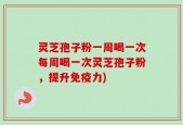 灵芝孢子粉一周喝一次每周喝一次灵芝孢子粉，提升免疫力)