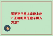 灵芝孢子早上吃晚上吃？正确的灵芝孢子摄入方法？