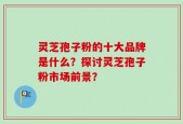 灵芝孢子粉的十大品牌是什么？探讨灵芝孢子粉市场前景？