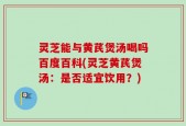 灵芝能与黄芪煲汤喝吗百度百科(灵芝黄芪煲汤：是否适宜饮用？)