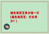 福东海灵芝多少钱一斤(福东海灵芝：斤价多少？)