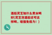 酒后灵芝加什么煮水喝好(灵芝泡酒后还可这样喝，增强免疫力！)