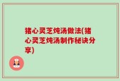 猪心灵芝炖汤做法(猪心灵芝炖汤制作秘诀分享)