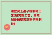破壁灵芝孢子粉制粒工艺(研究新工艺，高效制备破壁灵芝孢子粉制粒)