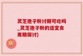 灵芝孢子粉讨期可吃吗_灵芝孢子粉的适宜食用期探讨)