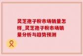 灵芝孢子粉市场销量怎样_灵芝孢子粉市场销量分析与趋势预测