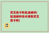 灵芝孢子粉低温破碎(低温破碎技术提取灵芝孢子粉)