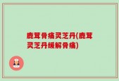 鹿茸骨痛灵芝丹(鹿茸灵芝丹缓解骨痛)