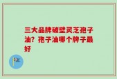 三大品牌破壁灵芝孢子油？孢子油哪个牌子最好