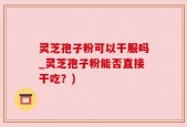 灵芝孢子粉可以干服吗_灵芝孢子粉能否直接干吃？)