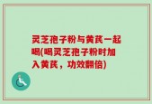 灵芝孢子粉与黄芪一起喝(喝灵芝孢子粉时加入黄芪，功效翻倍)