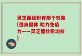 灵芝菌丝粉有那个效果(强身健体 助力免疫力——灵芝菌丝粉功效)