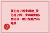灵芝孢子粉安利君_灵芝孢子粉：安利君的养生秘诀，提升免疫力与健康