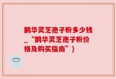 鹊华灵芝孢子粉多少钱_“鹊华灵芝孢子粉价格及购买指南”)
