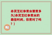 赤灵芝红参煮水要煮多久(赤灵芝红参煮水的最佳时间，你煮对了吗？)