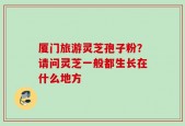 厦门旅游灵芝孢子粉？请问灵芝一般都生长在什么地方