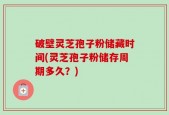 破壁灵芝孢子粉储藏时间(灵芝孢子粉储存周期多久？)