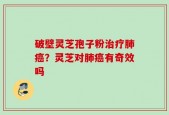 破壁灵芝孢子粉治疗肺癌？灵芝对肺癌有奇效吗