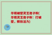 华琨破壁灵芝孢子粉(华琨灵芝孢子粉：打破壁，释放活力)