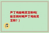 芦丁鸡能喝灵芝粉吗(能否同时喝芦丁鸡和灵芝粉？)