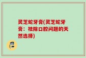 灵芝蛇牙膏(灵芝蛇牙膏：祛除口腔问题的天然选择)