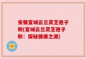 安徽宣城云兰灵芝孢子粉(宣城云兰灵芝孢子粉：探秘健康之源)
