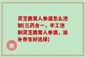 灵芝鹿茸人参酒怎么泡制(三药合一，手工泡制灵芝鹿茸人参酒，滋补养生好选择)