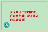灵芝鸡汤广东的做法(广东特色菜：灵芝鸡汤的家庭做法)