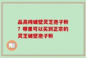 品高纯破壁灵芝孢子粉？哪里可以买到正宗的灵芝破壁孢子粉