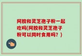 阿胶和灵芝孢子粉一起吃吗(阿胶和灵芝孢子粉可以同时食用吗？)