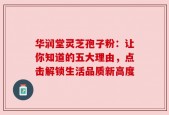 华润堂灵芝孢子粉：让你知道的五大理由，点击解锁生活品质新高度
