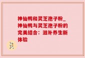 神仙鸭和灵芝孢子粉_神仙鸭与灵芝孢子粉的完美结合：滋补养生新体验