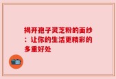 揭开孢子灵芝粉的面纱：让你的生活更精彩的多重好处