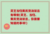 灵芝当归黄芪煲汤禁忌有哪些(灵芝、当归、黄芪煲汤禁忌，你需要知道的事项!)