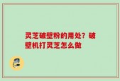 灵芝破壁粉的用处？破壁机打灵芝怎么做