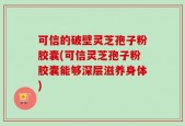 可信的破壁灵芝孢子粉胶囊(可信灵芝孢子粉胶囊能够深层滋养身体)