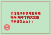 灵芝孢子粉很难化开能喝吗(喝不了的灵芝孢子粉该怎么办？)