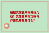 破壁灵芝孢子粉天吃几粒？灵芝孢子粉功效与作用及用量是什么？